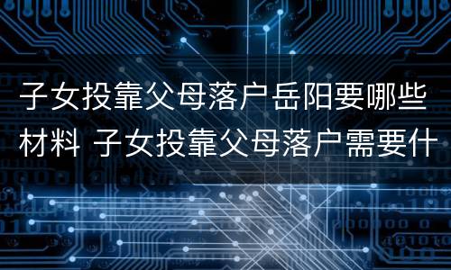 子女投靠父母落户岳阳要哪些材料 子女投靠父母落户需要什么材料,有知道的吗?