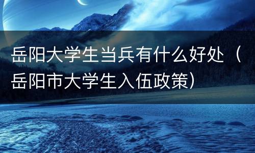 岳阳大学生当兵有什么好处（岳阳市大学生入伍政策）