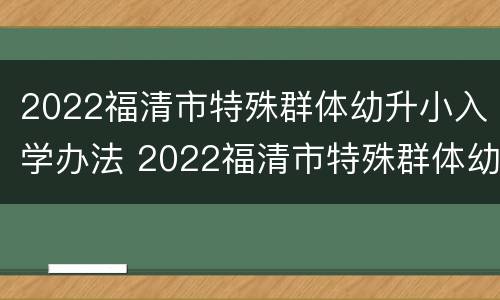 2022福清市特殊群体幼升小入学办法 2022福清市特殊群体幼升小入学办法是什么