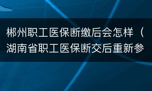 郴州职工医保断缴后会怎样（湖南省职工医保断交后重新参保后多久能用）