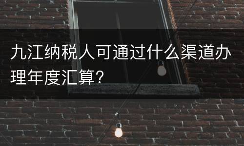 九江纳税人可通过什么渠道办理年度汇算?