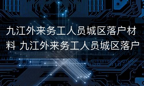 九江外来务工人员城区落户材料 九江外来务工人员城区落户材料要求