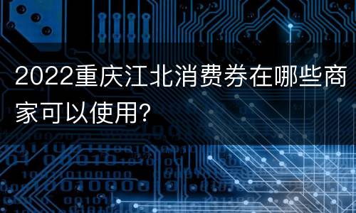 2022重庆江北消费券在哪些商家可以使用？