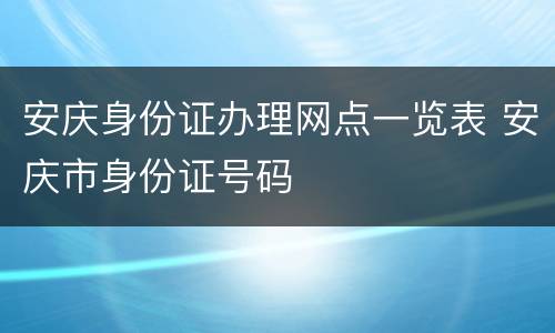 安庆身份证办理网点一览表 安庆市身份证号码