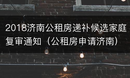 2018济南公租房递补候选家庭复审通知（公租房申请济南）