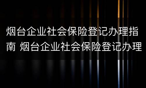 烟台企业社会保险登记办理指南 烟台企业社会保险登记办理指南最新