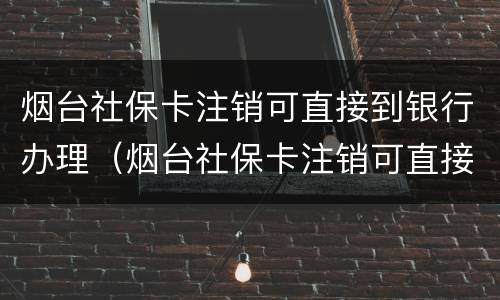 烟台社保卡注销可直接到银行办理（烟台社保卡注销可直接到银行办理吗）