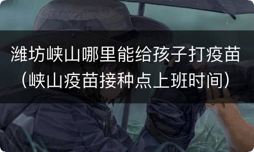 潍坊峡山哪里能给孩子打疫苗（峡山疫苗接种点上班时间）