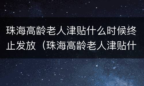 珠海高龄老人津贴什么时候终止发放（珠海高龄老人津贴什么时候终止发放的）