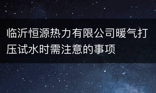 临沂恒源热力有限公司暖气打压试水时需注意的事项