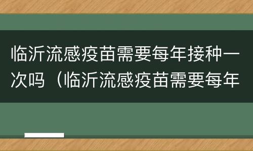 临沂流感疫苗需要每年接种一次吗（临沂流感疫苗需要每年接种一次吗多少钱）