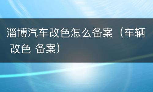 淄博汽车改色怎么备案（车辆 改色 备案）