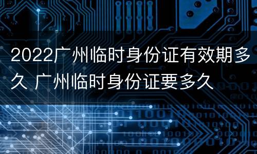 2022广州临时身份证有效期多久 广州临时身份证要多久