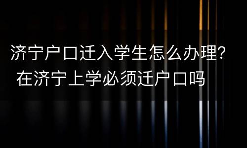 济宁户口迁入学生怎么办理？ 在济宁上学必须迁户口吗