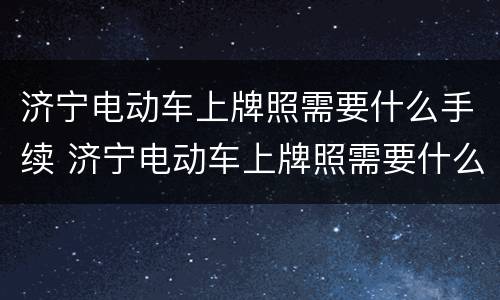 济宁电动车上牌照需要什么手续 济宁电动车上牌照需要什么手续和证件