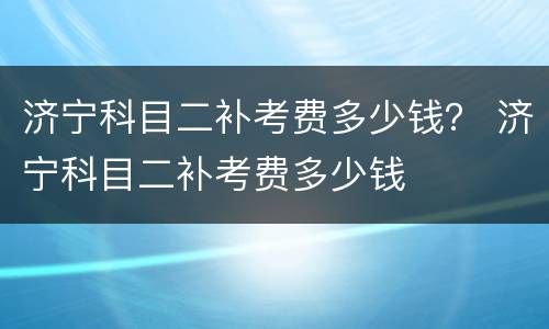 济宁科目二补考费多少钱？ 济宁科目二补考费多少钱