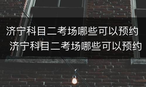济宁科目二考场哪些可以预约 济宁科目二考场哪些可以预约考试