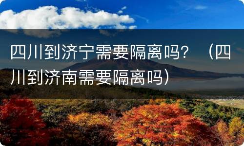 四川到济宁需要隔离吗？（四川到济南需要隔离吗）