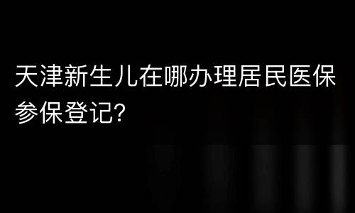 天津新生儿在哪办理居民医保参保登记？