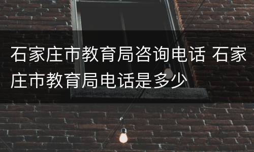 石家庄市教育局咨询电话 石家庄市教育局电话是多少