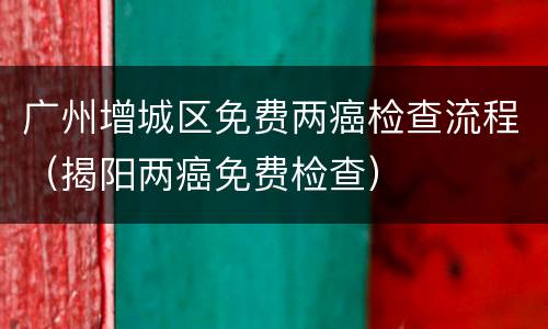 广州增城区免费两癌检查流程（揭阳两癌免费检查）