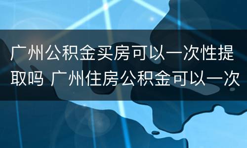 广州公积金买房可以一次性提取吗 广州住房公积金可以一次性提取完吗