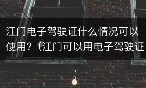 江门电子驾驶证什么情况可以使用?（江门可以用电子驾驶证吗）