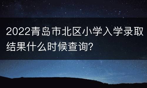 2022青岛市北区小学入学录取结果什么时候查询？