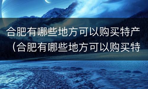合肥有哪些地方可以购买特产（合肥有哪些地方可以购买特产品）