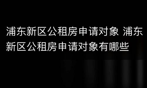 浦东新区公租房申请对象 浦东新区公租房申请对象有哪些