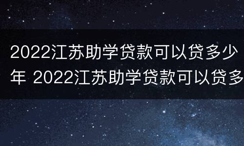 2022江苏助学贷款可以贷多少年 2022江苏助学贷款可以贷多少年呢