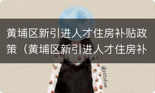 黄埔区新引进人才住房补贴政策（黄埔区新引进人才住房补贴政策文件）