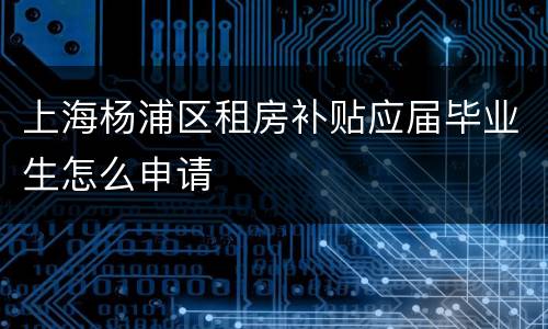 上海杨浦区租房补贴应届毕业生怎么申请