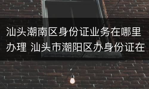 汕头潮南区身份证业务在哪里办理 汕头市潮阳区办身份证在哪里办