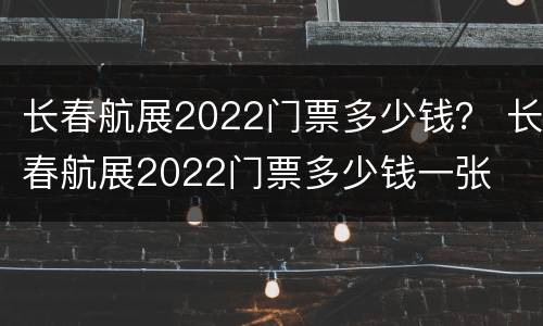长春航展2022门票多少钱？ 长春航展2022门票多少钱一张