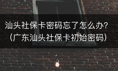 汕头社保卡密码忘了怎么办？（广东汕头社保卡初始密码）