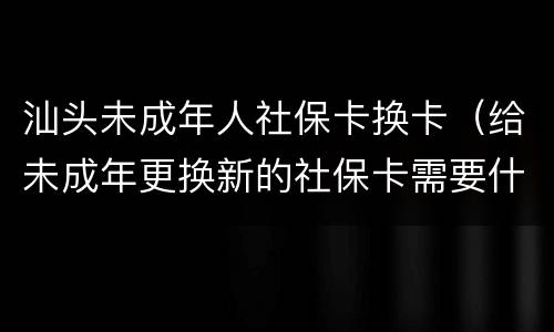 汕头未成年人社保卡换卡（给未成年更换新的社保卡需要什么手续）