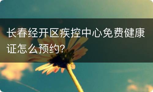 长春经开区疾控中心免费健康证怎么预约？