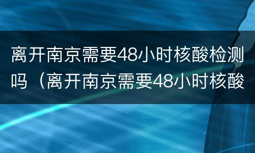 离开南京需要48小时核酸检测吗（离开南京需要48小时核酸检测吗）