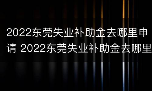 2022东莞失业补助金去哪里申请 2022东莞失业补助金去哪里申请啊
