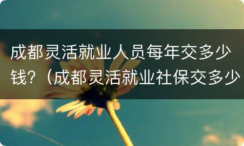 成都灵活就业人员每年交多少钱?（成都灵活就业社保交多少钱）