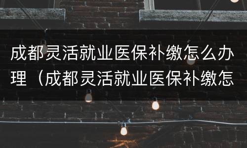 成都灵活就业医保补缴怎么办理（成都灵活就业医保补缴怎么办理流程）