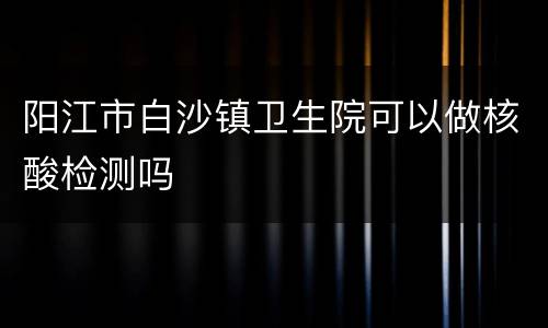 阳江市白沙镇卫生院可以做核酸检测吗