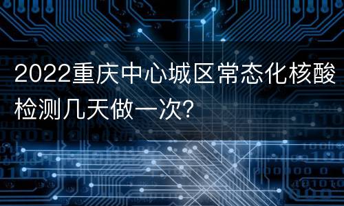 2022重庆中心城区常态化核酸检测几天做一次？