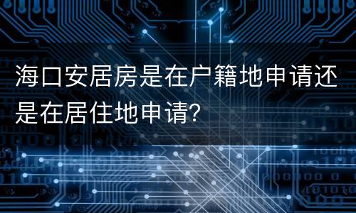 海口安居房是在户籍地申请还是在居住地申请？