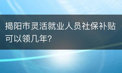 揭阳市灵活就业人员社保补贴可以领几年？