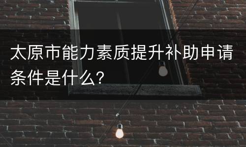 太原市能力素质提升补助申请条件是什么？