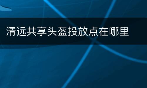 清远共享头盔投放点在哪里