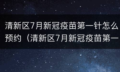 清新区7月新冠疫苗第一针怎么预约（清新区7月新冠疫苗第一针怎么预约接种）