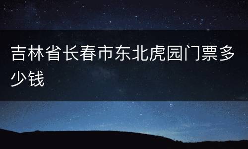 吉林省长春市东北虎园门票多少钱